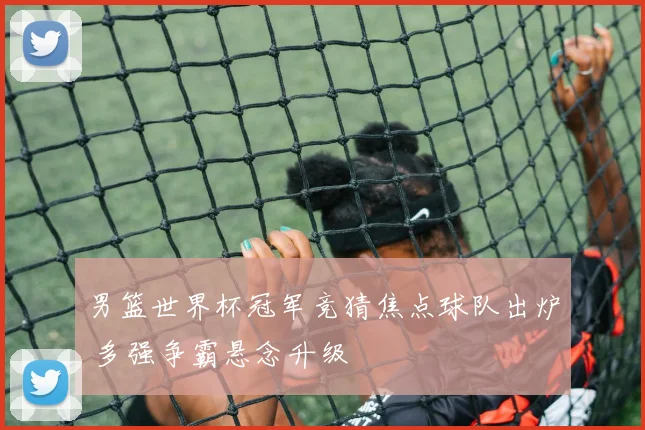 男篮世界杯冠军竞猜焦点球队出炉 多强争霸悬念升级