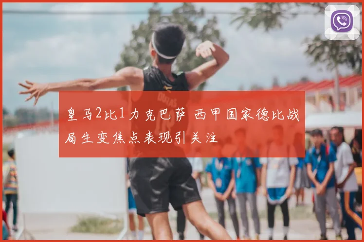 皇马2比1力克巴萨 西甲国家德比战局生变焦点表现引关注