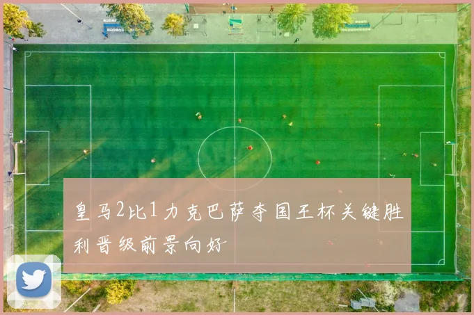 皇马2比1力克巴萨夺国王杯关键胜利晋级前景向好