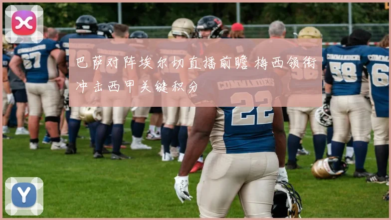 巴萨对阵埃尔切直播前瞻 梅西领衔冲击西甲关键积分