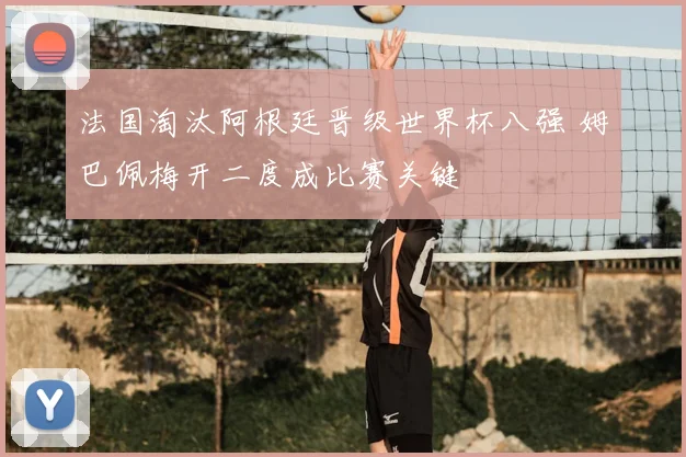 法国淘汰阿根廷晋级世界杯八强 姆巴佩梅开二度成比赛关键