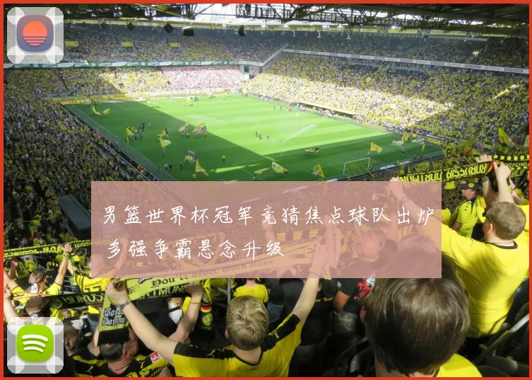 男篮世界杯冠军竞猜焦点球队出炉 多强争霸悬念升级