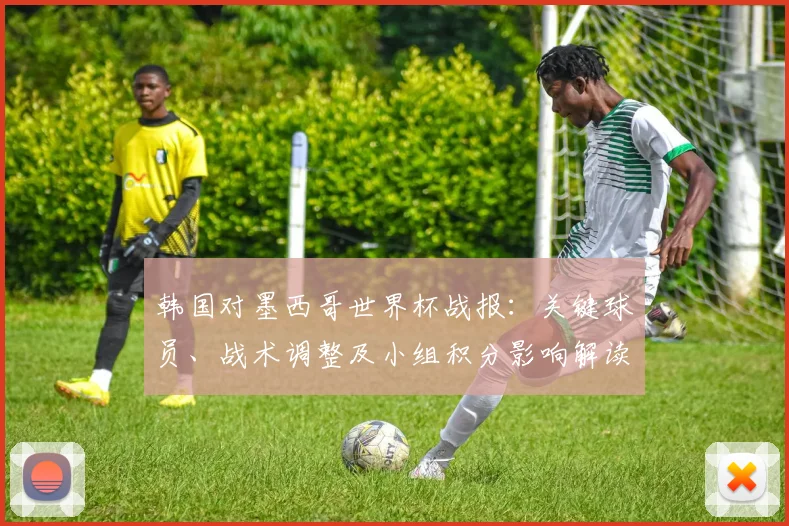 韩国对墨西哥世界杯战报:关键球员、战术调整及小组积分影响解读