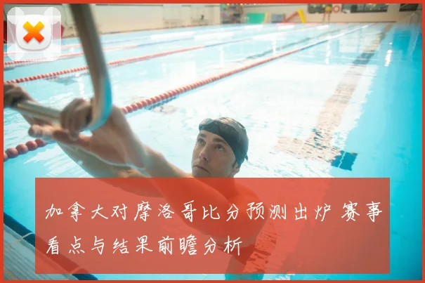 加拿大对摩洛哥比分预测出炉 赛事看点与结果前瞻分析