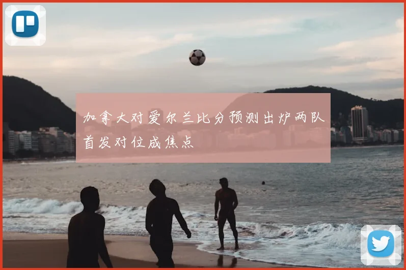 加拿大对爱尔兰比分预测出炉两队首发对位成焦点