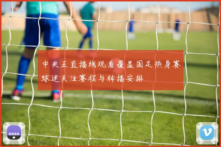 中央五直播线观看覆盖国足热身赛球迷关注赛程与转播安排