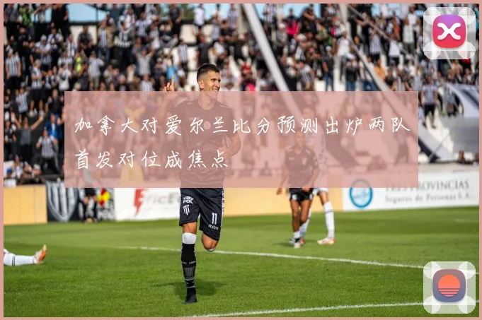 加拿大对爱尔兰比分预测出炉两队首发对位成焦点