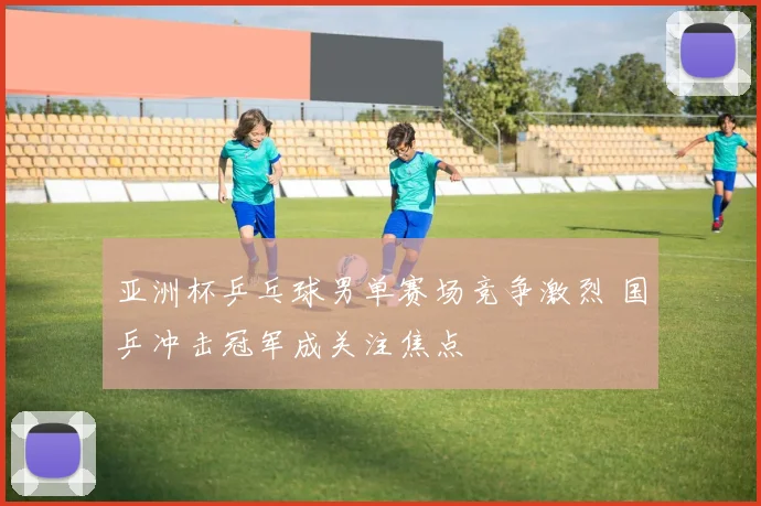 亚洲杯乒乓球男单赛场竞争激烈 国乒冲击冠军成关注焦点