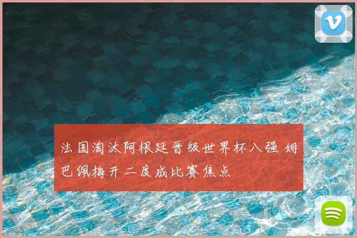 法国淘汰阿根廷晋级世界杯八强 姆巴佩梅开二度成比赛焦点