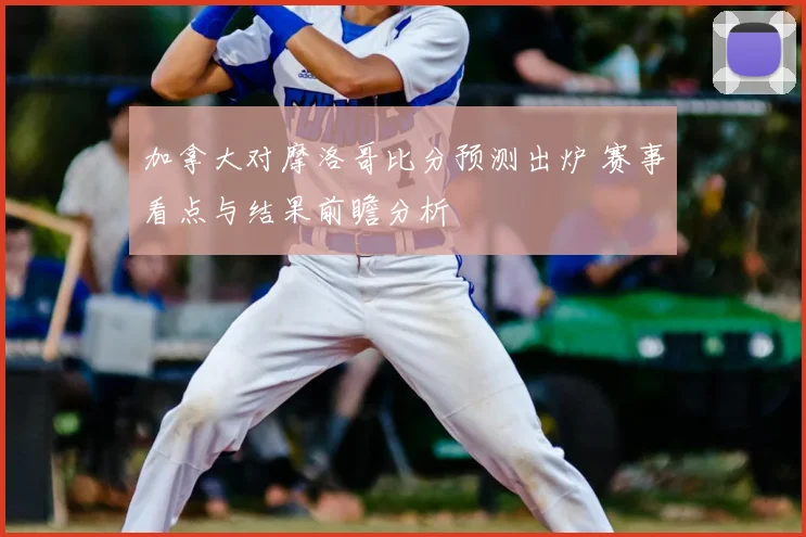 加拿大对摩洛哥比分预测出炉 赛事看点与结果前瞻分析