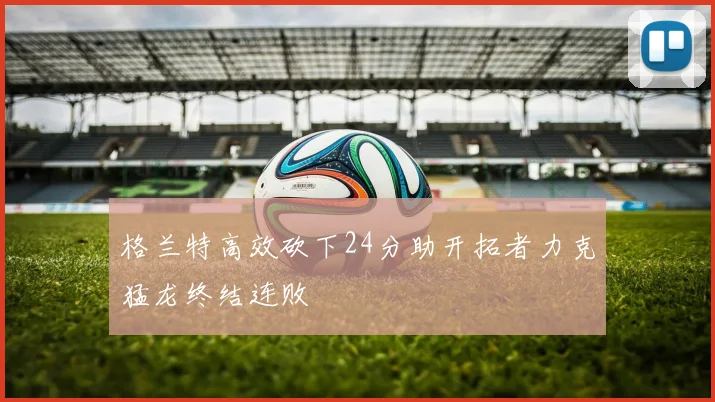 格兰特高效砍下24分助开拓者力克猛龙终结连败