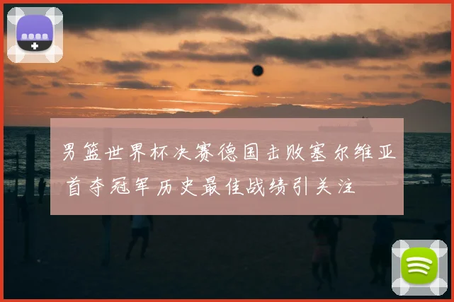 男篮世界杯决赛德国击败塞尔维亚 首夺冠军历史最佳战绩引关注