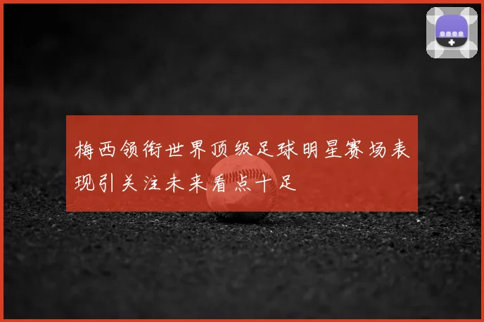 梅西领衔世界顶级足球明星赛场表现引关注未来看点十足