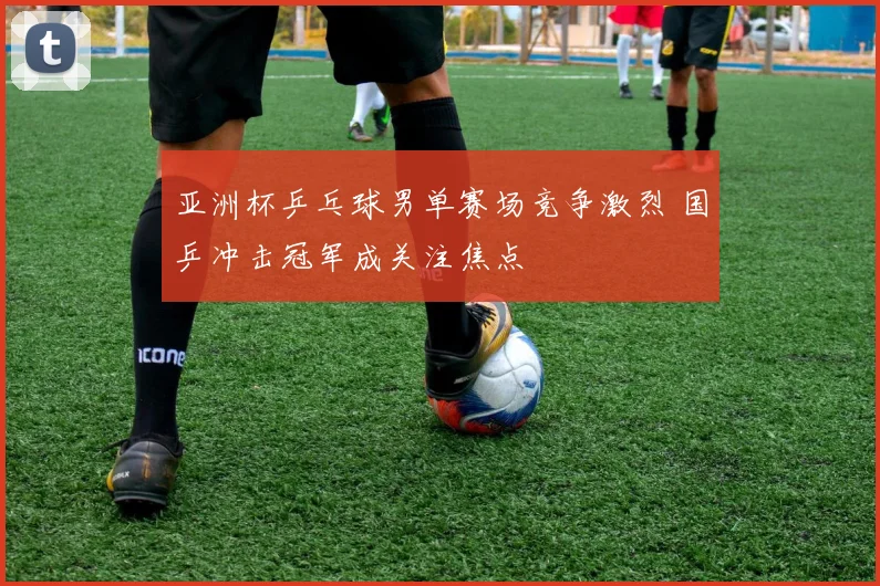 亚洲杯乒乓球男单赛场竞争激烈 国乒冲击冠军成关注焦点