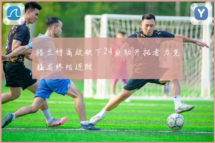 格兰特高效砍下24分助开拓者力克猛龙终结连败