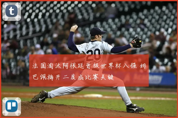 法国淘汰阿根廷晋级世界杯八强 姆巴佩梅开二度成比赛关键