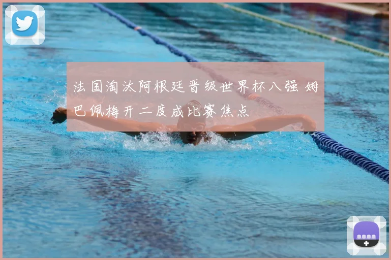 法国淘汰阿根廷晋级世界杯八强 姆巴佩梅开二度成比赛焦点