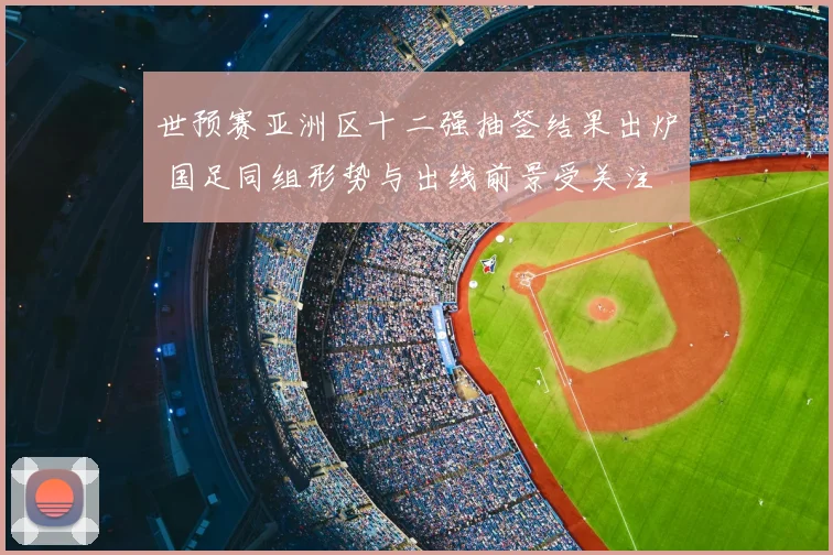 世预赛亚洲区十二强抽签结果出炉 国足同组形势与出线前景受关注