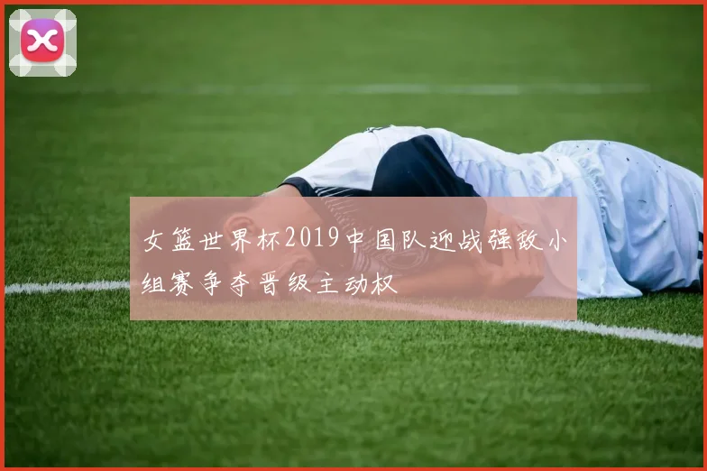 女篮世界杯2019中国队迎战强敌小组赛争夺晋级主动权