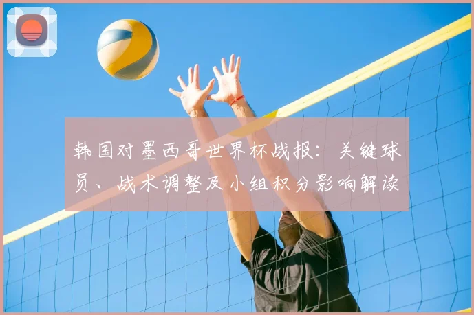 韩国对墨西哥世界杯战报：关键球员、战术调整及小组积分影响解读