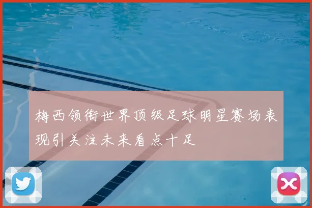 梅西领衔世界顶级足球明星赛场表现引关注未来看点十足