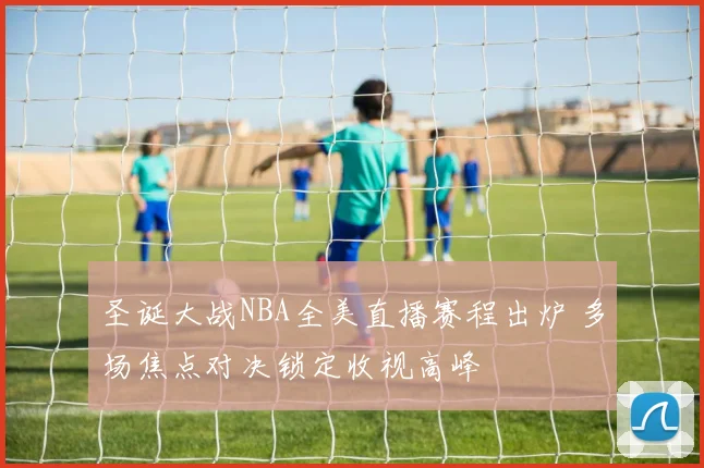 圣诞大战NBA全美直播赛程出炉 多场焦点对决锁定收视高峰