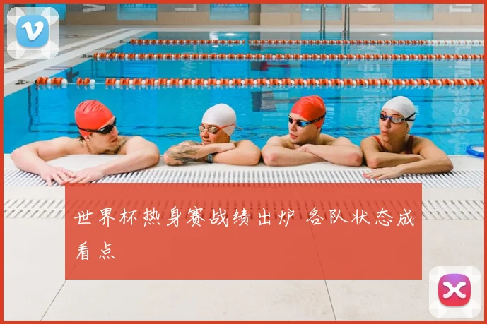 世界杯热身赛战绩出炉 各队状态成看点