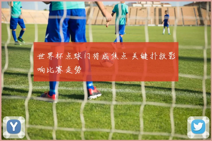 世界杯点球门将成焦点 关键扑救影响比赛走势