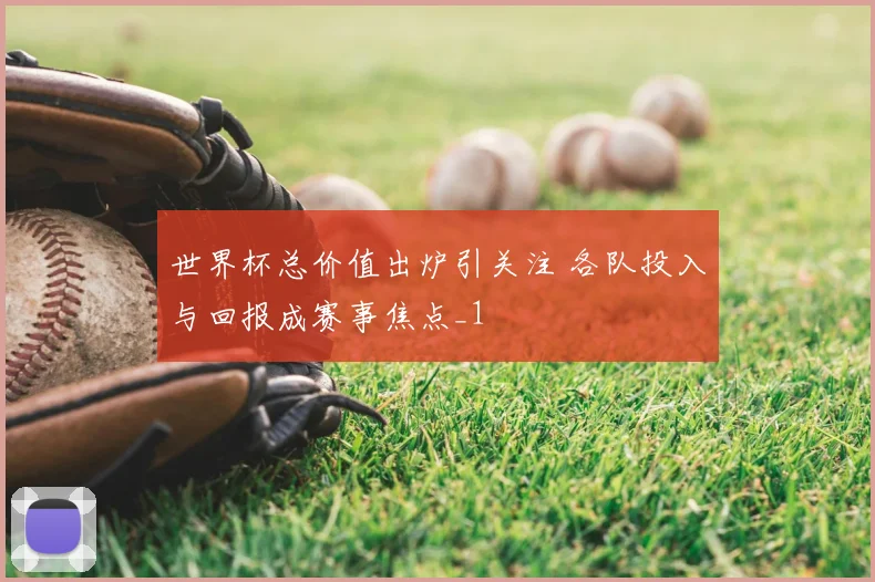 世界杯总价值出炉引关注 各队投入与回报成赛事焦点_1